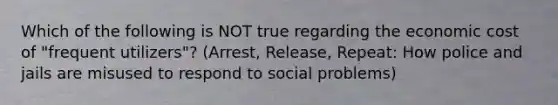 Which of the following is NOT true regarding the economic cost of "frequent utilizers"? (Arrest, Release, Repeat: How police and jails are misused to respond to social problems)