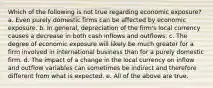 Which of the following is not true regarding economic exposure? a. Even purely domestic firms can be affected by economic exposure. b. In general, depreciation of the firm's local currency causes a decrease in both cash inflows and outflows. c. The degree of economic exposure will likely be much greater for a firm involved in international business than for a purely domestic firm. d. The impact of a change in the local currency on inflow and outflow variables can sometimes be indirect and therefore different from what is expected. e. All of the above are true.