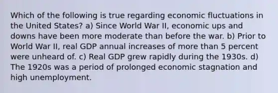 Which of the following is true regarding economic fluctuations in the United States? a) Since World War II, economic ups and downs have been more moderate than before the war. b) Prior to World War II, real GDP annual increases of more than 5 percent were unheard of. c) Real GDP grew rapidly during the 1930s. d) The 1920s was a period of prolonged economic stagnation and high unemployment.