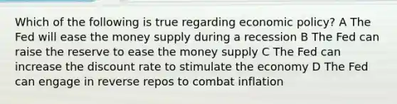 Which of the following is true regarding <a href='https://www.questionai.com/knowledge/kWbX8L76Bu-economic-policy' class='anchor-knowledge'>economic policy</a>? A The Fed will ease the money supply during a recession B The Fed can raise the reserve to ease the money supply C The Fed can increase the discount rate to stimulate the economy D The Fed can engage in reverse repos to combat inflation