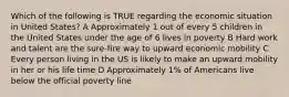 Which of the following is TRUE regarding the economic situation in United States? A Approximately 1 out of every 5 children in the United States under the age of 6 lives in poverty B Hard work and talent are the sure-fire way to upward economic mobility C Every person living in the US is likely to make an upward mobility in her or his life time D Approximately 1% of Americans live below the official poverty line