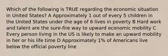 Which of the following is TRUE regarding the economic situation in United States? A Approximately 1 out of every 5 children in the United States under the age of 6 lives in poverty B Hard work and talent are the sure-fire way to upward economic mobility C Every person living in the US is likely to make an upward mobility in her or his life time D Approximately 1% of Americans live below the official poverty line