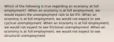 Which of the following is true regarding an economy at full employment? -When an economy is at full employment, we would expect the unemployment rate to be 0% -When an economy is at full employment, we would not expect to see cyclical unemployment -When an economy is at full employment, we would not expect to see frictional unemployment -When an economy is at full employment, we would not expect to see structural unemployment