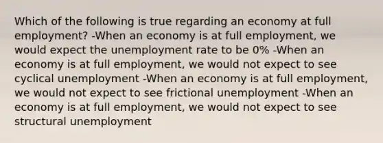 Which of the following is true regarding an economy at full employment? -When an economy is at full employment, we would expect the unemployment rate to be 0% -When an economy is at full employment, we would not expect to see cyclical unemployment -When an economy is at full employment, we would not expect to see frictional unemployment -When an economy is at full employment, we would not expect to see structural unemployment