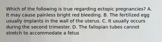 Which of the following is true regarding ectopic​ pregnancies? A. It may cause painless bright red bleeding. B. The fertilized egg usually implants in the wall of the uterus. C. It usually occurs during the second trimester. D. The fallopian tubes cannot stretch to accommodate a fetus