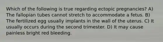 Which of the following is true regarding ectopic pregnancies? A) The fallopian tubes cannot stretch to accommodate a fetus. B) The fertilized egg usually implants in the wall of the uterus. C) It usually occurs during the second trimester. D) It may cause painless bright red bleeding.