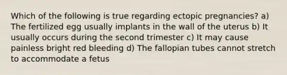 Which of the following is true regarding ectopic​ pregnancies? a) The fertilized egg usually implants in the wall of the uterus b) It usually occurs during the second trimester c) It may cause painless bright red bleeding d) The fallopian tubes cannot stretch to accommodate a fetus