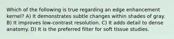 Which of the following is true regarding an edge enhancement kernel? A) It demonstrates subtle changes within shades of gray. B) It improves low-contrast resolution. C) It adds detail to dense anatomy. D) It is the preferred filter for soft tissue studies.