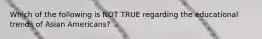 Which of the following is NOT TRUE regarding the educational trends of Asian Americans?