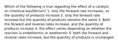 Which of the following is true regarding the effect of a catalyst on chemical equilibrium? 1. only the forward rate increases, so the quantity of products increase 2. only the forward rate increase but the quantity of products remains the same 3. Both the forward and reverse rates increase, and the quantity of products increase 4. the effect varies depending on whether the reaction is endothermic or exothermic 5. both the forward and reverse rates increase, but the quantity of products is unchanged