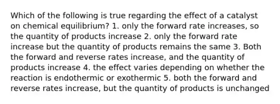 Which of the following is true regarding the effect of a catalyst on chemical equilibrium? 1. only the forward rate increases, so the quantity of products increase 2. only the forward rate increase but the quantity of products remains the same 3. Both the forward and reverse rates increase, and the quantity of products increase 4. the effect varies depending on whether the reaction is endothermic or exothermic 5. both the forward and reverse rates increase, but the quantity of products is unchanged