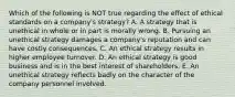 Which of the following is NOT true regarding the effect of ethical standards on a company's strategy? A. A strategy that is unethical in whole or in part is morally wrong. B. Pursuing an unethical strategy damages a company's reputation and can have costly consequences. C. An ethical strategy results in higher employee turnover. D. An ethical strategy is good business and is in the best interest of shareholders. E. An unethical strategy reflects badly on the character of the company personnel involved.