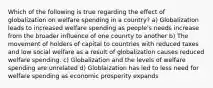 Which of the following is true regarding the effect of globalization on welfare spending in a country? a) Globalization leads to increased welfare spending as people's needs increase from the broader influence of one counrty to another b) The movement of holders of capital to countries with reduced taxes and low social welfare as a result of globalization causes reduced welfare spending. c) Globalization and the levels of welfare spending are unrelated d) Globlaization has led to less need for welfare spending as economic prosperity expands