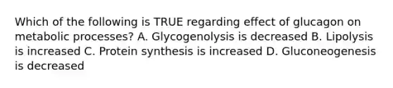 Which of the following is TRUE regarding effect of glucagon on metabolic processes? A. Glycogenolysis is decreased B. Lipolysis is increased C. Protein synthesis is increased D. Gluconeogenesis is decreased