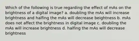 Which of the following is true regarding the effect of mAs on the brightness of a digital image? a. doubling the mAs will increase brightness and halfing the mAs will decrease beightness b. mAs does not affect the brightness in digital image c. doubling the mAs will increase brightness d. halfing the mAs will decrease brightness