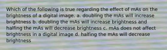 Which of the following is true regarding the effect of mAs on the brightness of a digital image. a. doubling the mAs will increase brightness b. doubling the mAs will increase brightness and halfing the mAs will decrease brightness c. mAs does not affect brightness in a digital image d. halfing the mAs will decrease brightness