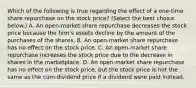 Which of the following is true regarding the effect of a​ one-time share repurchase on the stock​ price? ​(Select the best choice​ below.) A. An​ open-market share repurchase decreases the stock price because the​ firm's assets decline by the amount of the purchases of the shares. B. An​ open-market share repurchase has no effect on the stock price. C. An​ open-market share repurchase increases the stock price due to the decrease in shares in the marketplace. D. An​ open-market share repurchase has no effect on the stock​ price, but the stock price is not the same as the​ cum-dividend price if a dividend were paid instead.