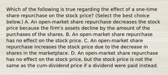 Which of the following is true regarding the effect of a​ one-time share repurchase on the stock​ price? ​(Select the best choice​ below.) A. An​ open-market share repurchase decreases the stock price because the​ firm's assets decline by the amount of the purchases of the shares. B. An​ open-market share repurchase has no effect on the stock price. C. An​ open-market share repurchase increases the stock price due to the decrease in shares in the marketplace. D. An​ open-market share repurchase has no effect on the stock​ price, but the stock price is not the same as the​ cum-dividend price if a dividend were paid instead.