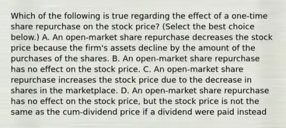 Which of the following is true regarding the effect of a​ one-time share repurchase on the stock​ price? ​(Select the best choice​ below.) A. An​ open-market share repurchase decreases the stock price because the​ firm's assets decline by the amount of the purchases of the shares. B. An​ open-market share repurchase has no effect on the stock price. C. An​ open-market share repurchase increases the stock price due to the decrease in shares in the marketplace. D. An​ open-market share repurchase has no effect on the stock​ price, but the stock price is not the same as the​ cum-dividend price if a dividend were paid instead