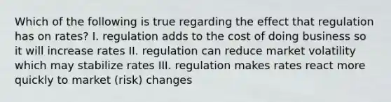 Which of the following is true regarding the effect that regulation has on rates? I. regulation adds to the cost of doing business so it will increase rates II. regulation can reduce market volatility which may stabilize rates III. regulation makes rates react more quickly to market (risk) changes