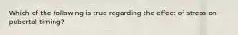 Which of the following is true regarding the effect of stress on pubertal timing?