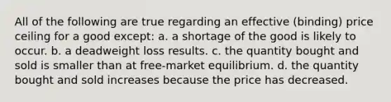 All of the following are true regarding an effective (binding) price ceiling for a good except: a. a shortage of the good is likely to occur. b. a deadweight loss results. c. the quantity bought and sold is smaller than at free-market equilibrium. d. the quantity bought and sold increases because the price has decreased.