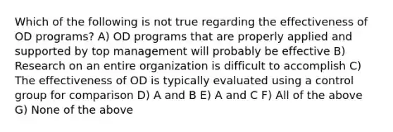 Which of the following is not true regarding the effectiveness of OD programs? A) OD programs that are properly applied and supported by top management will probably be effective B) Research on an entire organization is difficult to accomplish C) The effectiveness of OD is typically evaluated using a control group for comparison D) A and B E) A and C F) All of the above G) None of the above