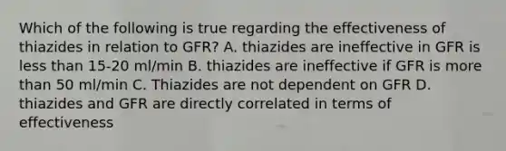 Which of the following is true regarding the effectiveness of thiazides in relation to GFR? A. thiazides are ineffective in GFR is less than 15-20 ml/min B. thiazides are ineffective if GFR is more than 50 ml/min C. Thiazides are not dependent on GFR D. thiazides and GFR are directly correlated in terms of effectiveness