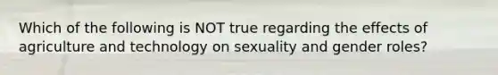 Which of the following is NOT true regarding the effects of agriculture and technology on sexuality and gender roles?