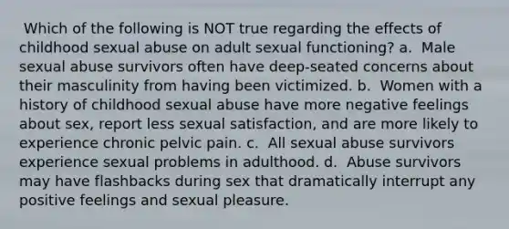 ​ Which of the following is NOT true regarding the effects of childhood sexual abuse on adult sexual functioning? a. ​​ Male sexual abuse survivors often have deep-seated concerns about their masculinity from having been victimized. b. ​​ Women with a history of childhood sexual abuse have more negative feelings about sex, report less sexual satisfaction, and are more likely to experience chronic pelvic pain. c. ​​ All sexual abuse survivors experience sexual problems in adulthood. d. ​​ Abuse survivors may have flashbacks during sex that dramatically interrupt any positive feelings and sexual pleasure.