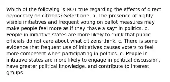 Which of the following is NOT true regarding the effects of direct democracy on citizens? Select one: a. The presence of highly visible initiatives and frequent voting on ballot measures may make people feel more as if they "have a say" in politics. b. People in initiative states are more likely to think that public officials do not care about what citizens think. c. There is some evidence that frequent use of initiatives causes voters to feel more competent when participating in politics. d. People in initiative states are more likely to engage in political discussion, have greater political knowledge, and contribute to interest groups.