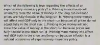 Which of the following is true regarding the effects of an expansionary monetary policy? a. Printing more money will ultimately raise the value of money in the long run because prices are fully flexible in the long run. b. Printing more money will affect real GDP only in the short run because all prices do not adjust fully in the short run. c. Printing more money will not lower the value of money in the short run because prices are fully flexible in the short run. d. Printing more money will affect real GDP both in the short and long run because inflation is a natural occurrence of expansionary monetary policy.