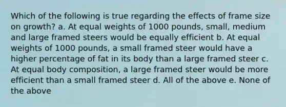 Which of the following is true regarding the effects of frame size on growth? a. At equal weights of 1000 pounds, small, medium and large framed steers would be equally efficient b. At equal weights of 1000 pounds, a small framed steer would have a higher percentage of fat in its body than a large framed steer c. At equal body composition, a large framed steer would be more efficient than a small framed steer d. All of the above e. None of the above