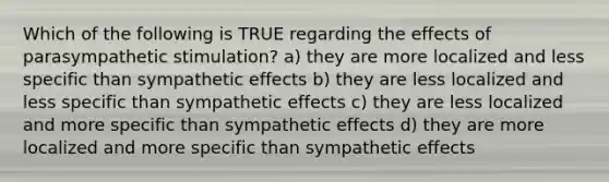 Which of the following is TRUE regarding the effects of parasympathetic stimulation? a) they are more localized and less specific than sympathetic effects b) they are less localized and less specific than sympathetic effects c) they are less localized and more specific than sympathetic effects d) they are more localized and more specific than sympathetic effects