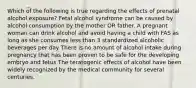 Which of the following is true regarding the effects of prenatal alcohol exposure? Fetal alcohol syndrome can be caused by alcohol consumption by the mother OR father. A pregnant woman can drink alcohol and avoid having a child with FAS as long as she consumes less than 3 standardized alcoholic beverages per day There is no amount of alcohol intake during pregnancy that has been proven to be safe for the developing embryo and fetus The teratogenic effects of alcohol have been widely recognized by the medical community for several centuries.