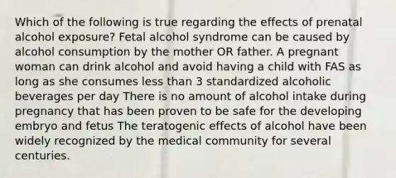 Which of the following is true regarding the effects of prenatal alcohol exposure? Fetal alcohol syndrome can be caused by alcohol consumption by the mother OR father. A pregnant woman can drink alcohol and avoid having a child with FAS as long as she consumes less than 3 standardized alcoholic beverages per day There is no amount of alcohol intake during pregnancy that has been proven to be safe for the developing embryo and fetus The teratogenic effects of alcohol have been widely recognized by the medical community for several centuries.