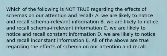 Which of the following is NOT TRUE regarding the effects of schemas on our attention and recall? A. we are likely to notice and recall schema-relevant information B. we are likely to notice and recall schema-irrelevant information C. we are likely to notice and recall constant information D. we are likely to notice and recall inconstant information E. All of the above are true regarding the effects of schema on our attention and recall