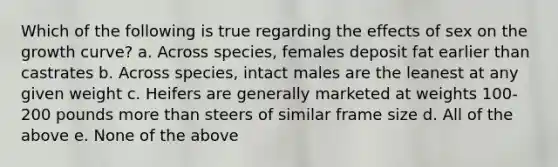 Which of the following is true regarding the effects of sex on the growth curve? a. Across species, females deposit fat earlier than castrates b. Across species, intact males are the leanest at any given weight c. Heifers are generally marketed at weights 100-200 pounds <a href='https://www.questionai.com/knowledge/keWHlEPx42-more-than' class='anchor-knowledge'>more than</a> steers of similar frame size d. All of the above e. None of the above