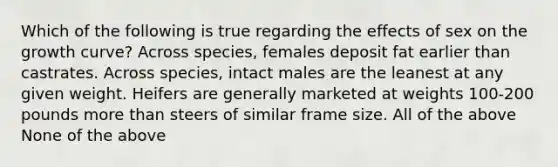 Which of the following is true regarding the effects of sex on the growth curve? Across species, females deposit fat earlier than castrates. Across species, intact males are the leanest at any given weight. Heifers are generally marketed at weights 100-200 pounds <a href='https://www.questionai.com/knowledge/keWHlEPx42-more-than' class='anchor-knowledge'>more than</a> steers of similar frame size. All of the above None of the above