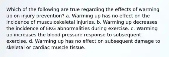 Which of the following are true regarding the effects of warming up on injury prevention? a. Warming up has no effect on the incidence of musculoskeletal injuries. b. Warming up decreases the incidence of EKG abnormalities during exercise. c. Warming up increases the blood pressure response to subsequent exercise. d. Warming up has no effect on subsequent damage to skeletal or cardiac muscle tissue.