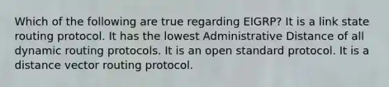 Which of the following are true regarding EIGRP? It is a link state routing protocol. It has the lowest Administrative Distance of all dynamic routing protocols. It is an open standard protocol. It is a distance vector routing protocol.