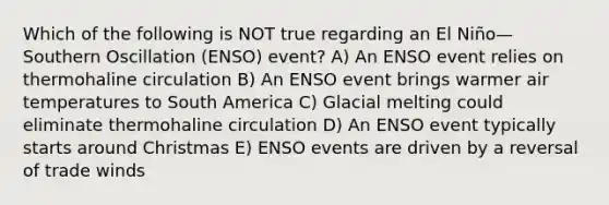 Which of the following is NOT true regarding an El Niño—Southern Oscillation (ENSO) event? A) An ENSO event relies on thermohaline circulation B) An ENSO event brings warmer air temperatures to South America C) Glacial melting could eliminate thermohaline circulation D) An ENSO event typically starts around Christmas E) ENSO events are driven by a reversal of trade winds