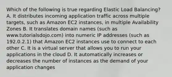 Which of the following is true regarding Elastic Load Balancing? A. It distributes incoming application traffic across multiple targets, such as Amazon EC2 instances, in multiple Availability Zones B. It translates domain names (such as www.tutorialsdojo.com) into numeric IP addresses (such as 192.0.2.1) that Amazon EC2 instances use to connect to each other C. It is a virtual server that allows you to run your applications in the cloud D. It automatically increases or decreases the number of instances as the demand of your application changes