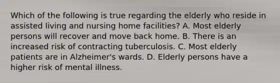 Which of the following is true regarding the elderly who reside in assisted living and nursing home facilities? A. Most elderly persons will recover and move back home. B. There is an increased risk of contracting tuberculosis. C. Most elderly patients are in Alzheimer's wards. D. Elderly persons have a higher risk of mental illness.