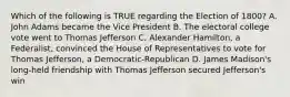 Which of the following is TRUE regarding the Election of 1800? A. John Adams became the Vice President B. The electoral college vote went to Thomas Jefferson C. Alexander Hamilton, a Federalist, convinced the House of Representatives to vote for Thomas Jefferson, a Democratic-Republican D. James Madison's long-held friendship with Thomas Jefferson secured Jefferson's win