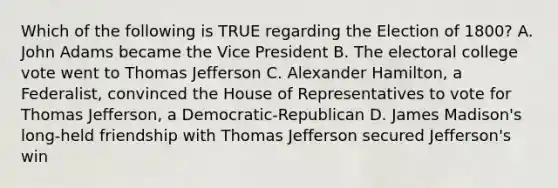 Which of the following is TRUE regarding the Election of 1800? A. John Adams became the Vice President B. The electoral college vote went to Thomas Jefferson C. Alexander Hamilton, a Federalist, convinced the House of Representatives to vote for Thomas Jefferson, a Democratic-Republican D. James Madison's long-held friendship with Thomas Jefferson secured Jefferson's win