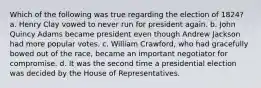 Which of the following was true regarding the election of 1824? a. Henry Clay vowed to never run for president again. b. John Quincy Adams became president even though Andrew Jackson had more popular votes. c. William Crawford, who had gracefully bowed out of the race, became an important negotiator for compromise. d. It was the second time a presidential election was decided by the House of Representatives.