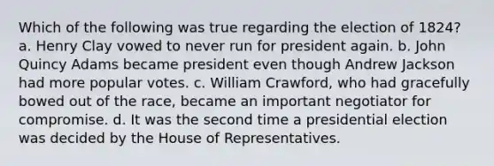 Which of the following was true regarding the election of 1824? a. Henry Clay vowed to never run for president again. b. John Quincy Adams became president even though Andrew Jackson had more popular votes. c. William Crawford, who had gracefully bowed out of the race, became an important negotiator for compromise. d. It was the second time a presidential election was decided by the House of Representatives.