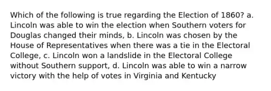 Which of the following is true regarding the Election of 1860? a. Lincoln was able to win the election when Southern voters for Douglas changed their minds, b. Lincoln was chosen by the House of Representatives when there was a tie in the Electoral College, c. Lincoln won a landslide in the Electoral College without Southern support, d. Lincoln was able to win a narrow victory with the help of votes in Virginia and Kentucky