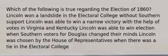 Which of the following is true regarding the Election of 1860? Lincoln won a landslide in the Electoral College without Southern support Lincoln was able to win a narrow victory with the help of votes in Virginia and Kentucky Lincoln was able to win election when Southern voters for Douglas changed their minds Lincoln was chosen by the House of Representatives when there was a tie in the Electoral College